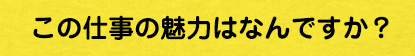 この仕事の魅力はなんですか？