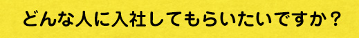 どんな人に入社してもらいたいですか？