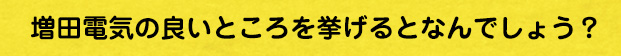 増田電気の良いところを挙げるとなんでしょう？